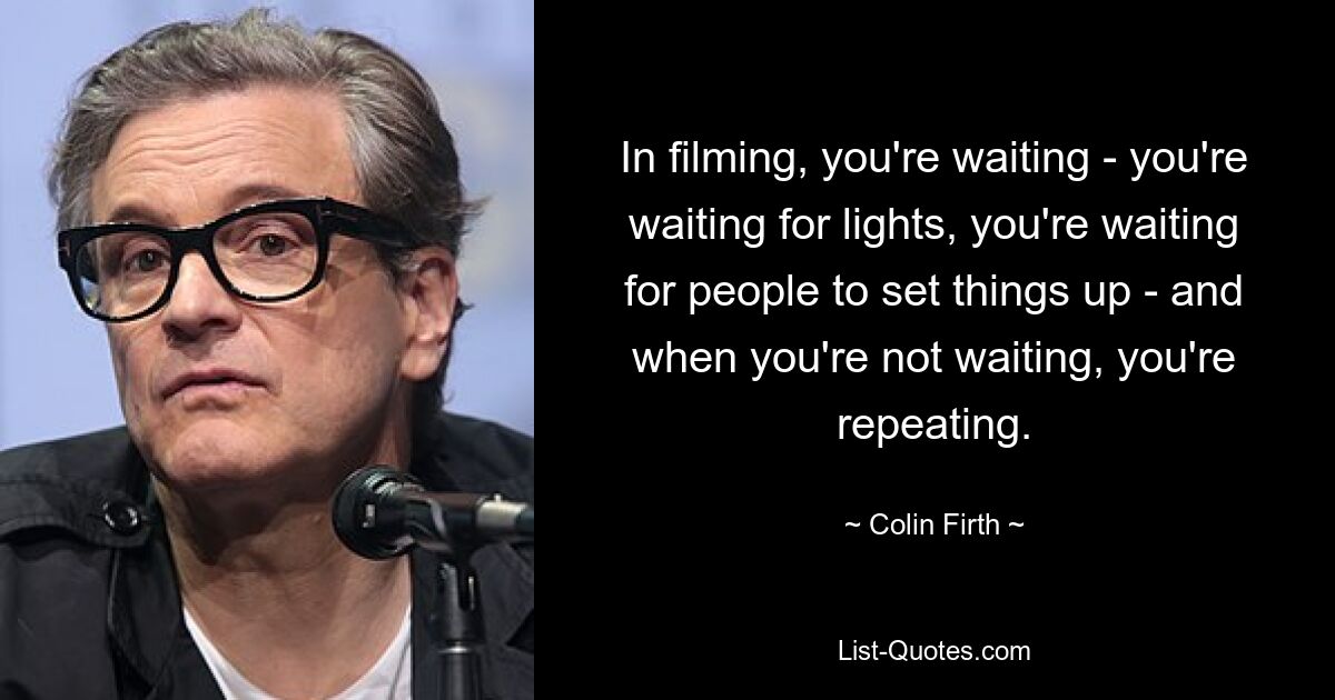 In filming, you're waiting - you're waiting for lights, you're waiting for people to set things up - and when you're not waiting, you're repeating. — © Colin Firth