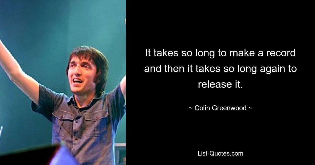 It takes so long to make a record and then it takes so long again to release it. — © Colin Greenwood