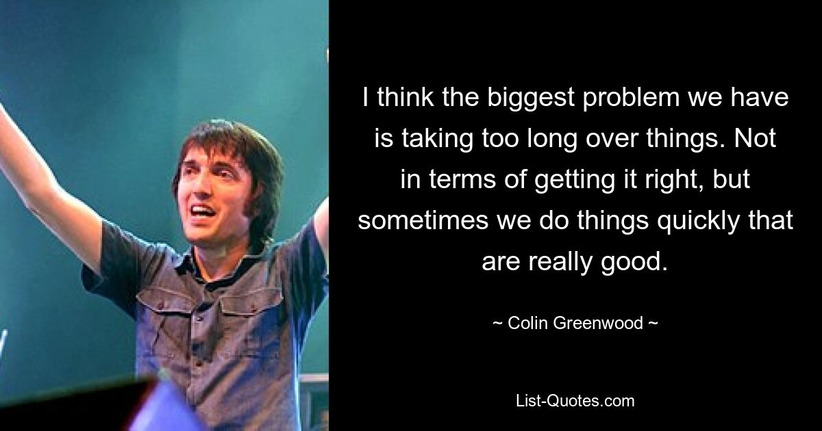 I think the biggest problem we have is taking too long over things. Not in terms of getting it right, but sometimes we do things quickly that are really good. — © Colin Greenwood