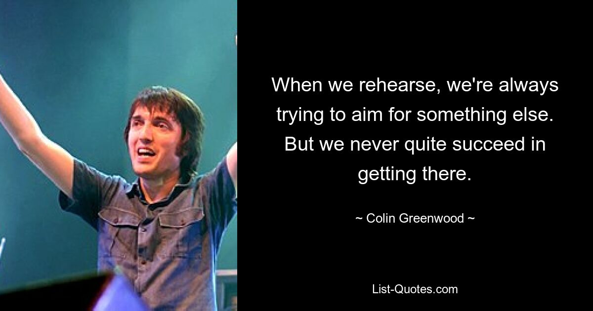 When we rehearse, we're always trying to aim for something else. But we never quite succeed in getting there. — © Colin Greenwood