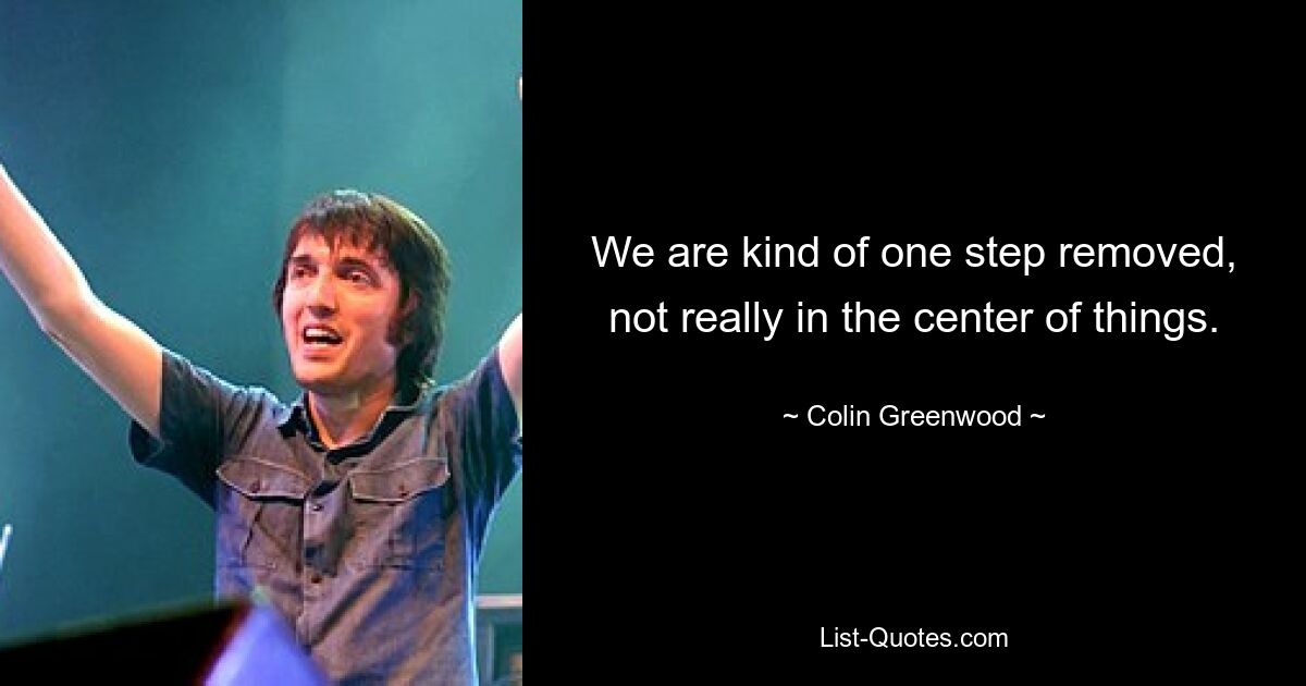 We are kind of one step removed, not really in the center of things. — © Colin Greenwood