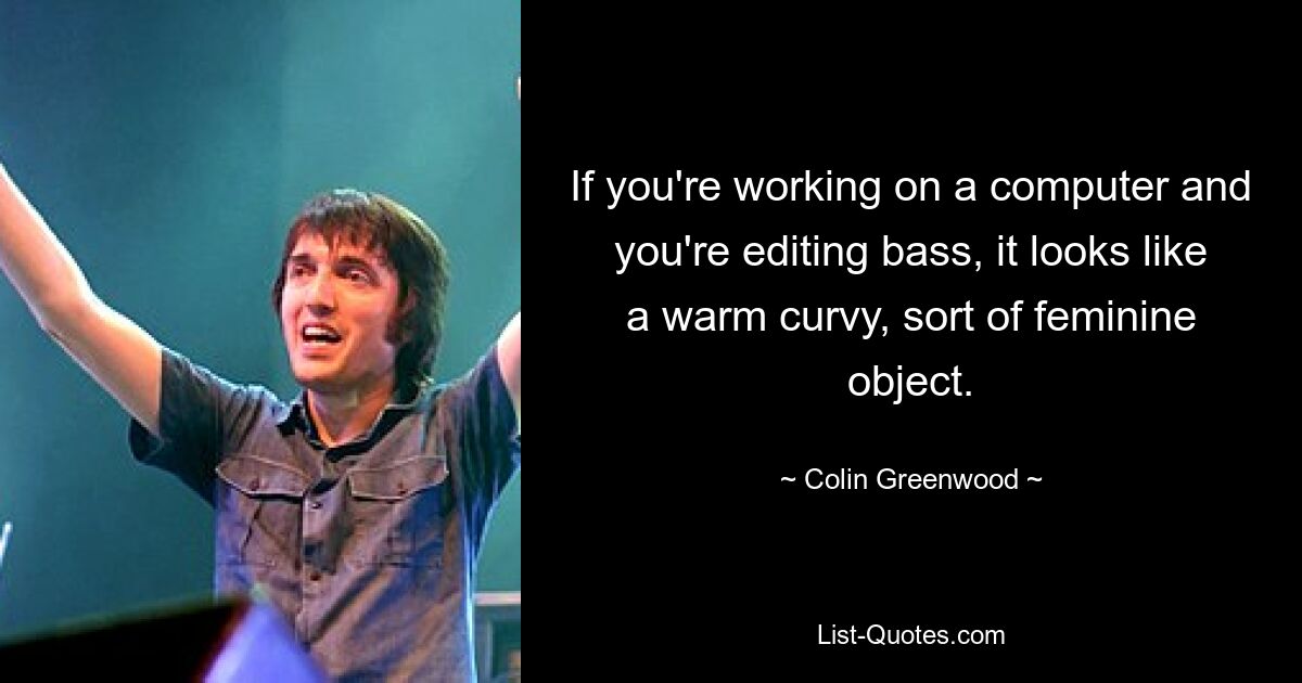 If you're working on a computer and you're editing bass, it looks like a warm curvy, sort of feminine object. — © Colin Greenwood