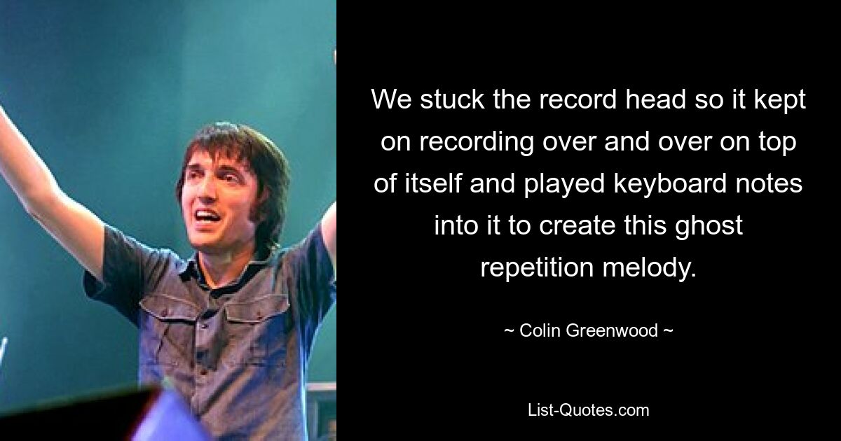 We stuck the record head so it kept on recording over and over on top of itself and played keyboard notes into it to create this ghost repetition melody. — © Colin Greenwood