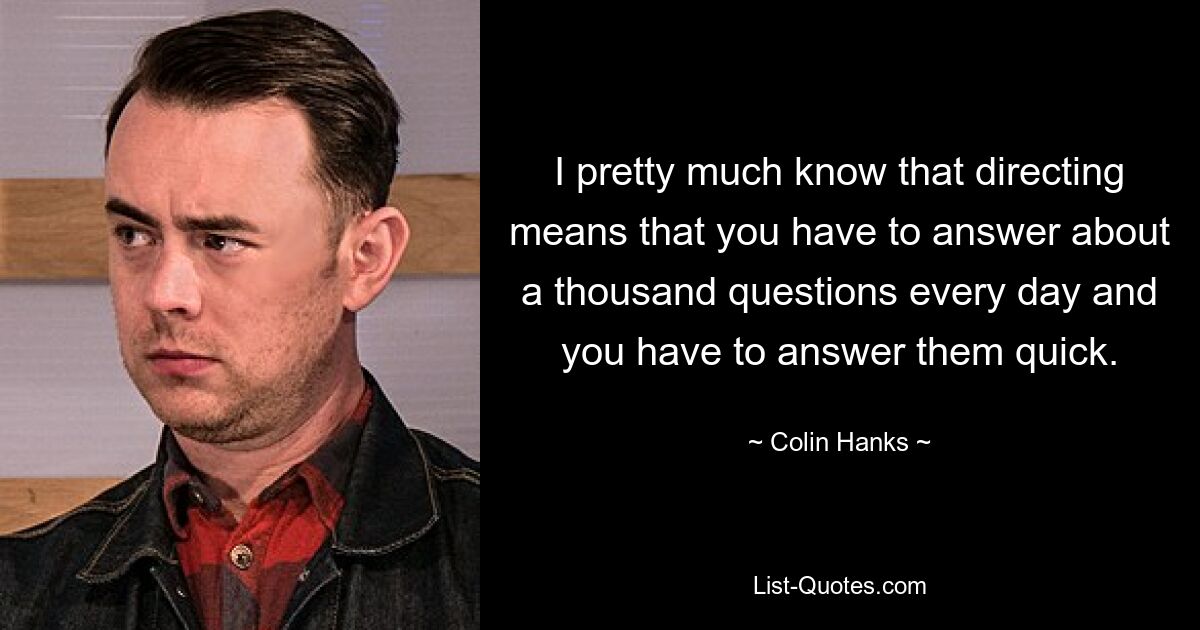 I pretty much know that directing means that you have to answer about a thousand questions every day and you have to answer them quick. — © Colin Hanks