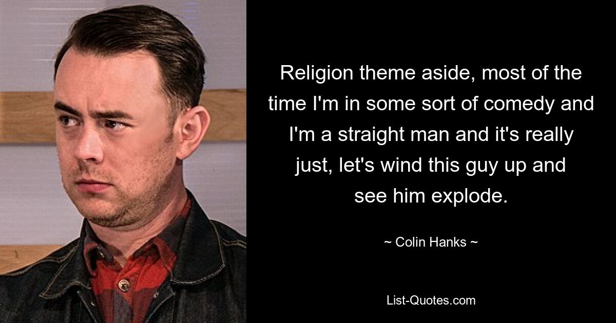 Religion theme aside, most of the time I'm in some sort of comedy and I'm a straight man and it's really just, let's wind this guy up and see him explode. — © Colin Hanks