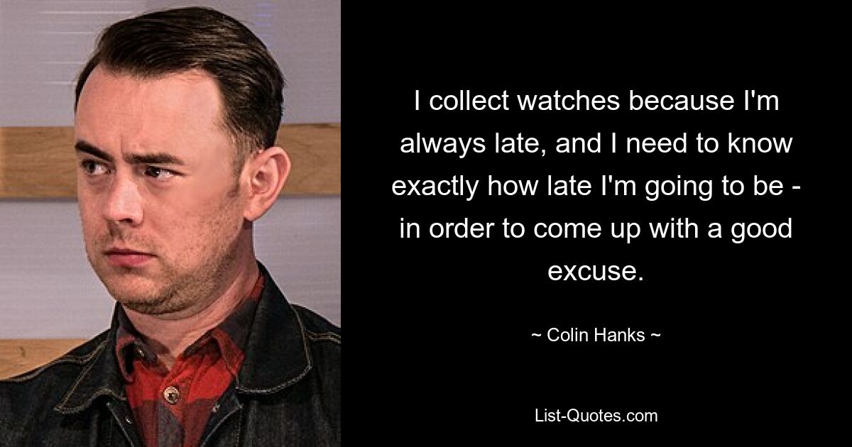 I collect watches because I'm always late, and I need to know exactly how late I'm going to be - in order to come up with a good excuse. — © Colin Hanks