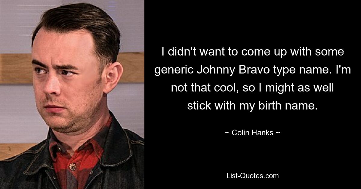 I didn't want to come up with some generic Johnny Bravo type name. I'm not that cool, so I might as well stick with my birth name. — © Colin Hanks