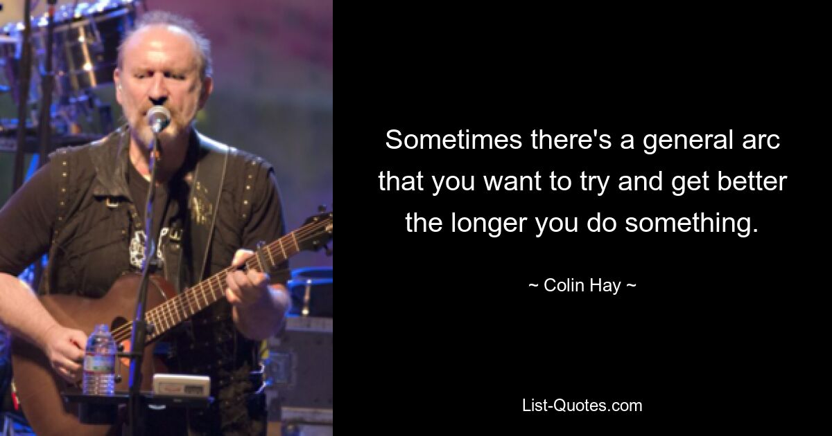 Sometimes there's a general arc that you want to try and get better the longer you do something. — © Colin Hay