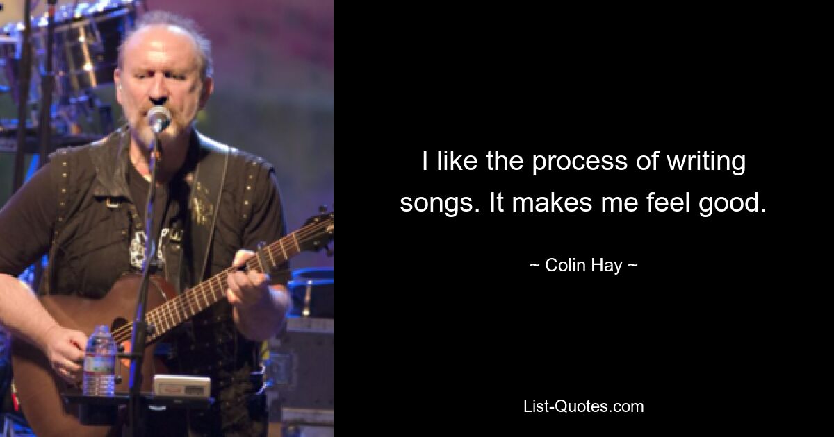 I like the process of writing songs. It makes me feel good. — © Colin Hay