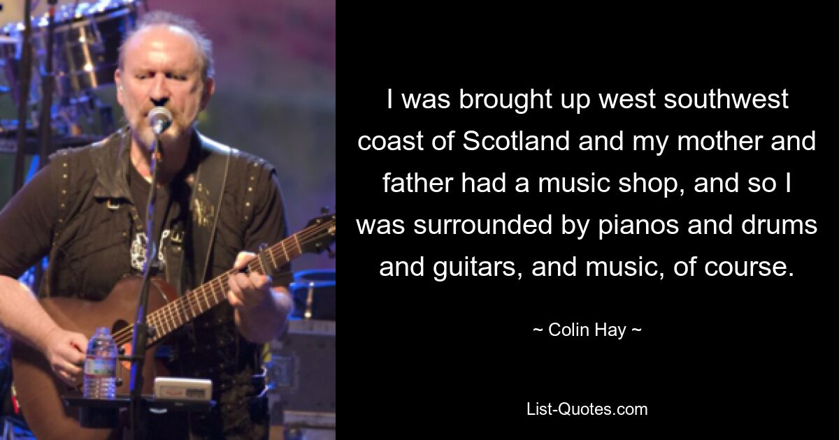 I was brought up west southwest coast of Scotland and my mother and father had a music shop, and so I was surrounded by pianos and drums and guitars, and music, of course. — © Colin Hay