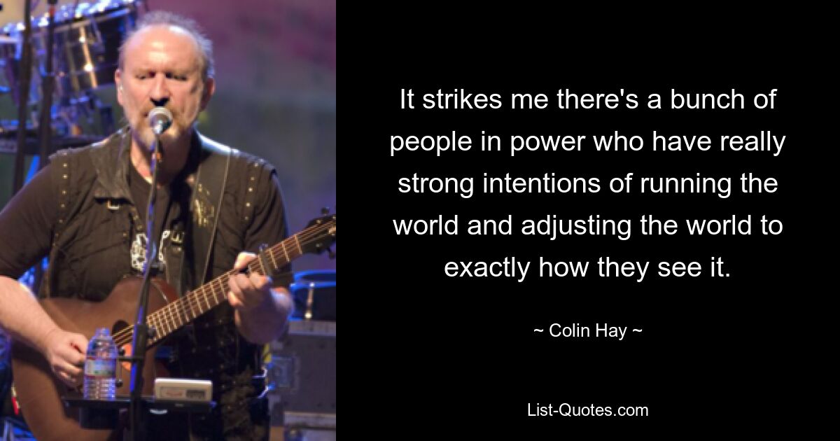 It strikes me there's a bunch of people in power who have really strong intentions of running the world and adjusting the world to exactly how they see it. — © Colin Hay