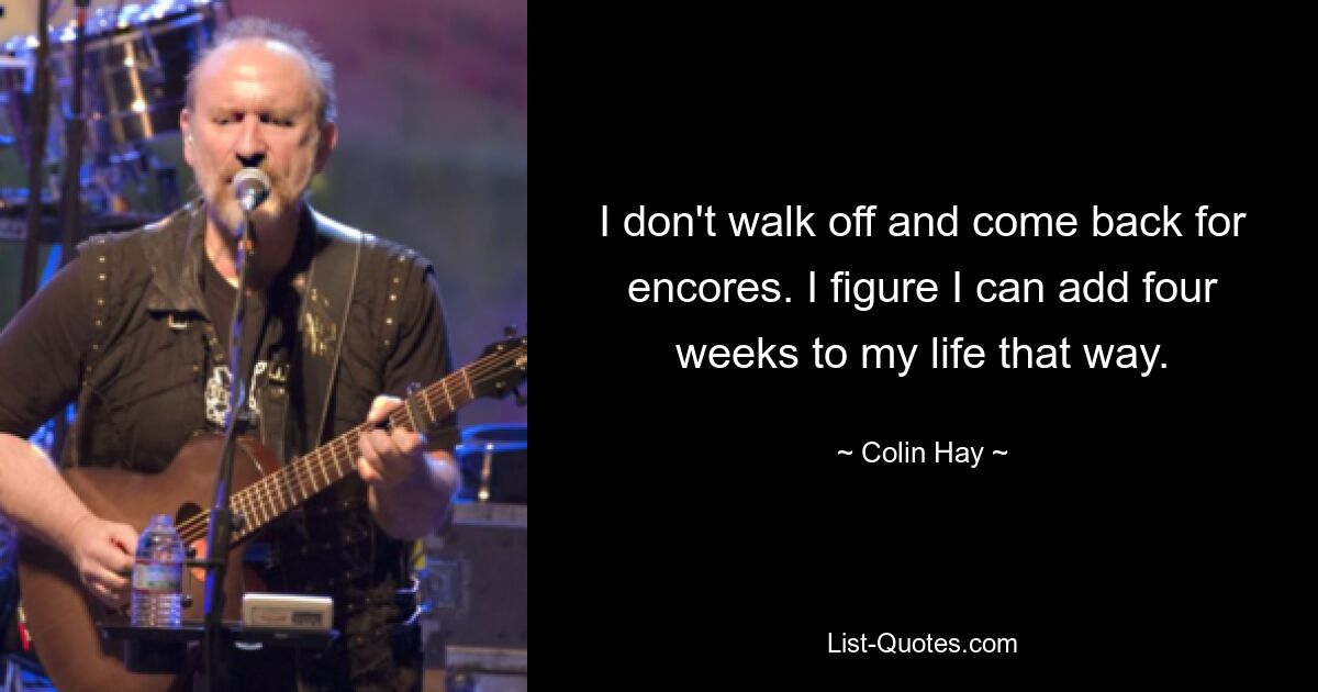 I don't walk off and come back for encores. I figure I can add four weeks to my life that way. — © Colin Hay