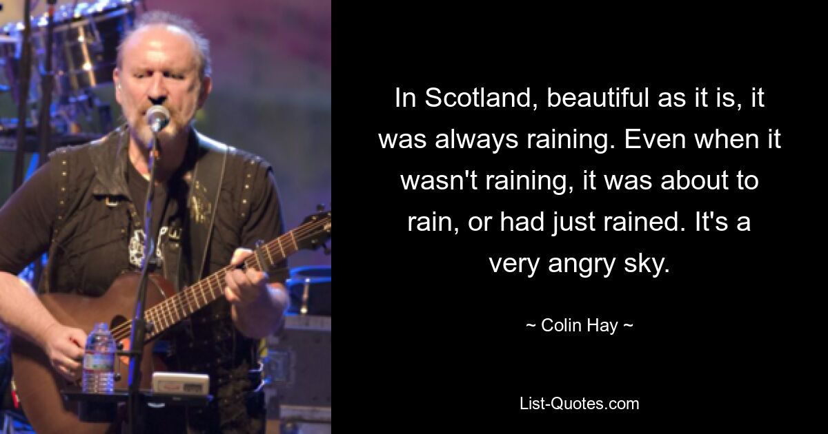 In Scotland, beautiful as it is, it was always raining. Even when it wasn't raining, it was about to rain, or had just rained. It's a very angry sky. — © Colin Hay