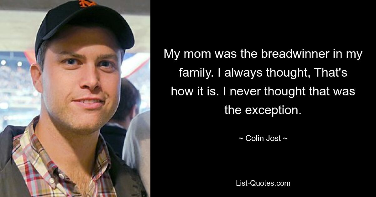 My mom was the breadwinner in my family. I always thought, That's how it is. I never thought that was the exception. — © Colin Jost