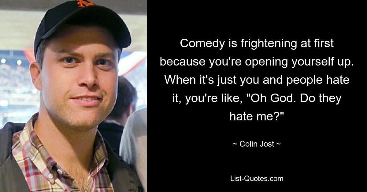 Comedy is frightening at first because you're opening yourself up. When it's just you and people hate it, you're like, "Oh God. Do they hate me?" — © Colin Jost