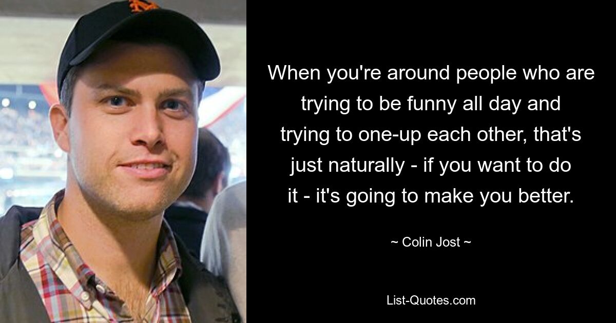 When you're around people who are trying to be funny all day and trying to one-up each other, that's just naturally - if you want to do it - it's going to make you better. — © Colin Jost