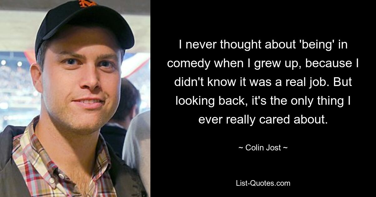 I never thought about 'being' in comedy when I grew up, because I didn't know it was a real job. But looking back, it's the only thing I ever really cared about. — © Colin Jost