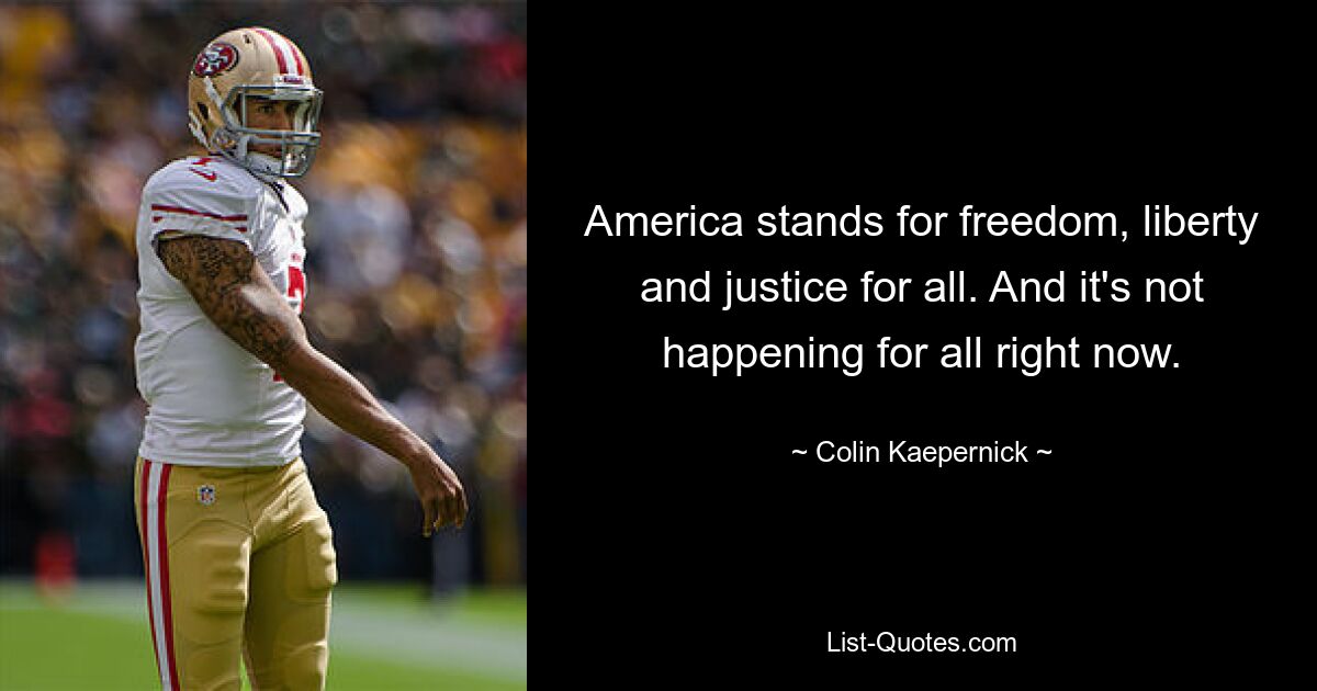 America stands for freedom, liberty and justice for all. And it's not happening for all right now. — © Colin Kaepernick