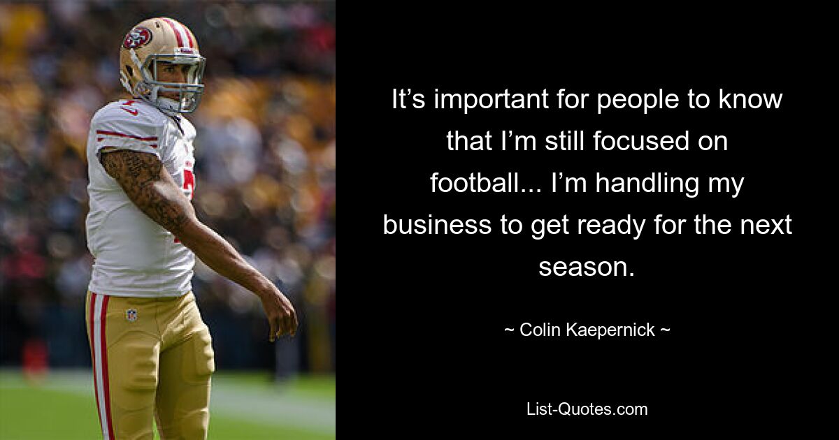 It’s important for people to know that I’m still focused on football... I’m handling my business to get ready for the next season. — © Colin Kaepernick