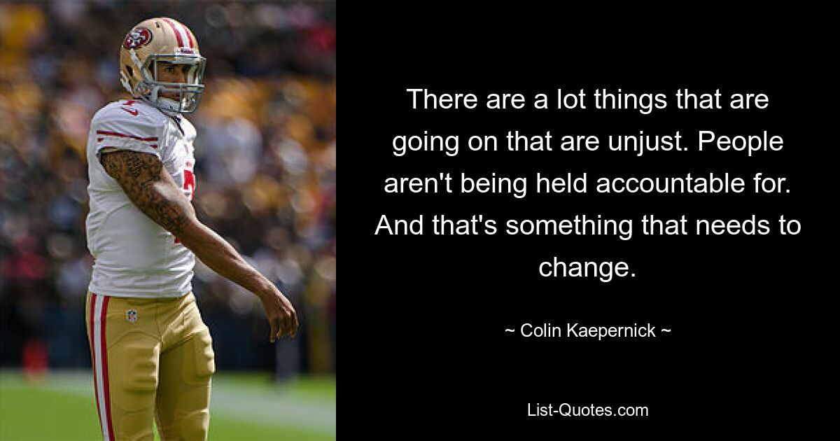 There are a lot things that are going on that are unjust. People aren't being held accountable for. And that's something that needs to change. — © Colin Kaepernick