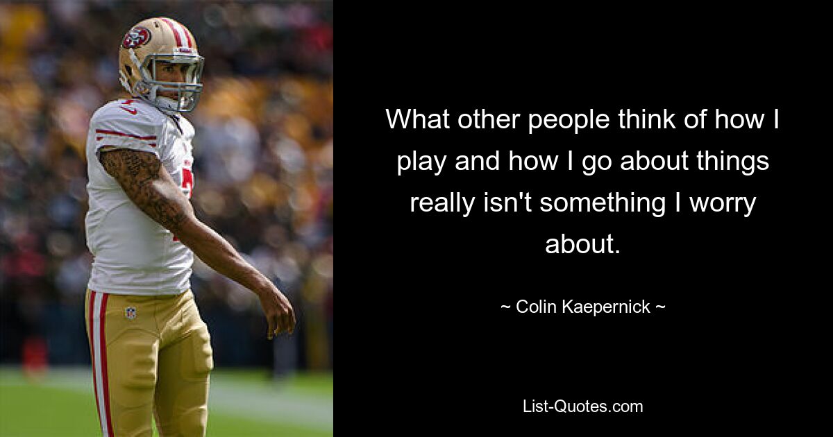 What other people think of how I play and how I go about things really isn't something I worry about. — © Colin Kaepernick