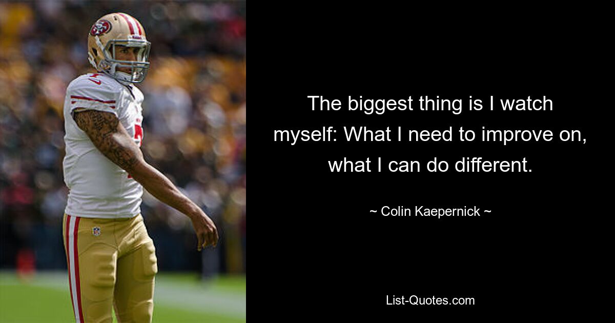 The biggest thing is I watch myself: What I need to improve on, what I can do different. — © Colin Kaepernick