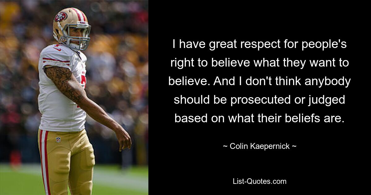 I have great respect for people's right to believe what they want to believe. And I don't think anybody should be prosecuted or judged based on what their beliefs are. — © Colin Kaepernick