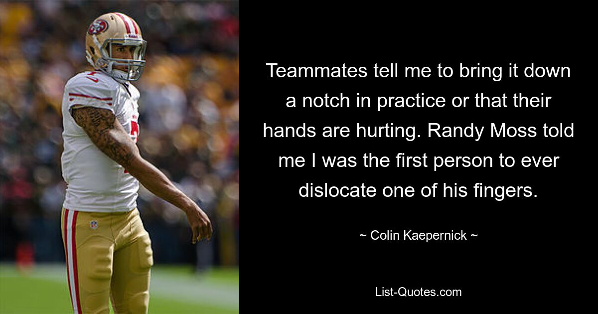 Teammates tell me to bring it down a notch in practice or that their hands are hurting. Randy Moss told me I was the first person to ever dislocate one of his fingers. — © Colin Kaepernick