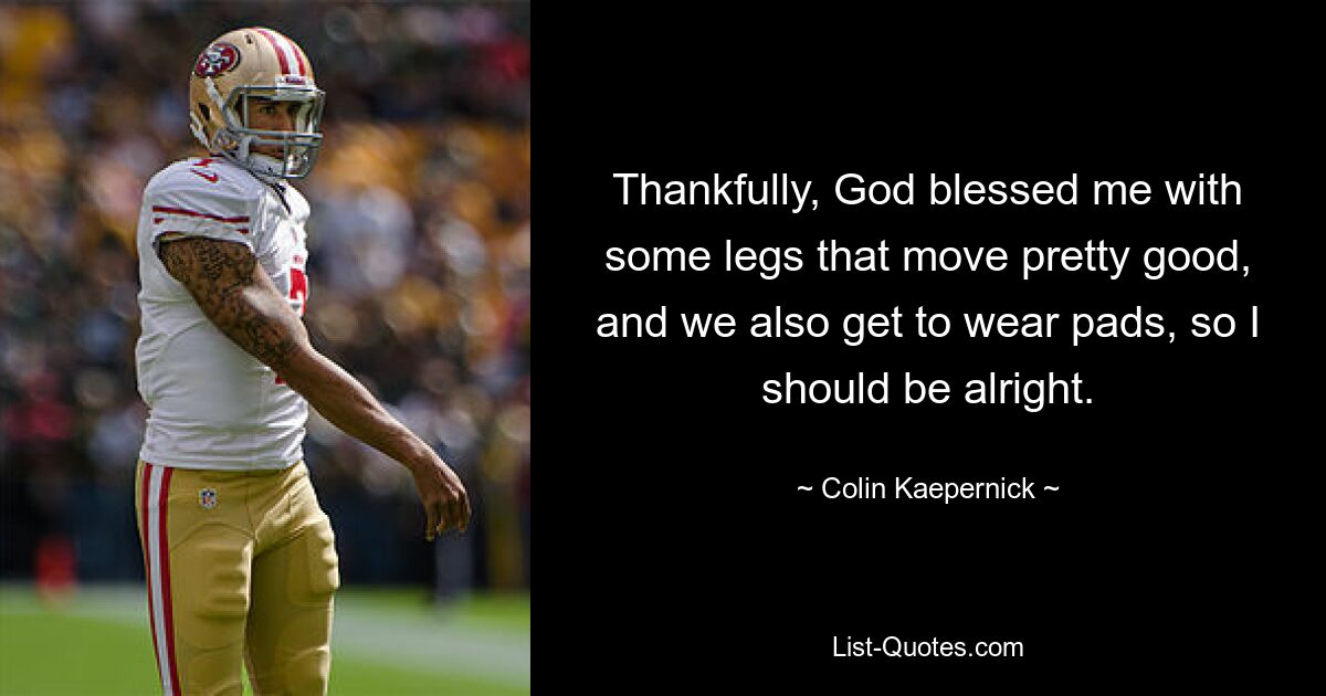 Thankfully, God blessed me with some legs that move pretty good, and we also get to wear pads, so I should be alright. — © Colin Kaepernick