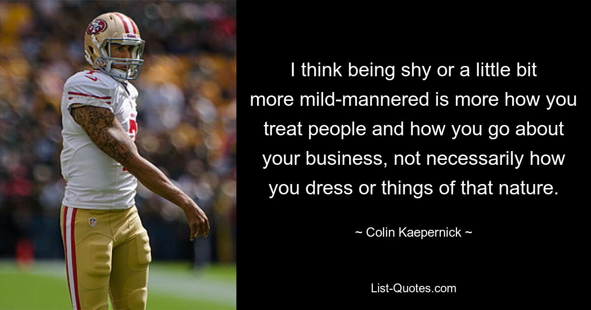 I think being shy or a little bit more mild-mannered is more how you treat people and how you go about your business, not necessarily how you dress or things of that nature. — © Colin Kaepernick