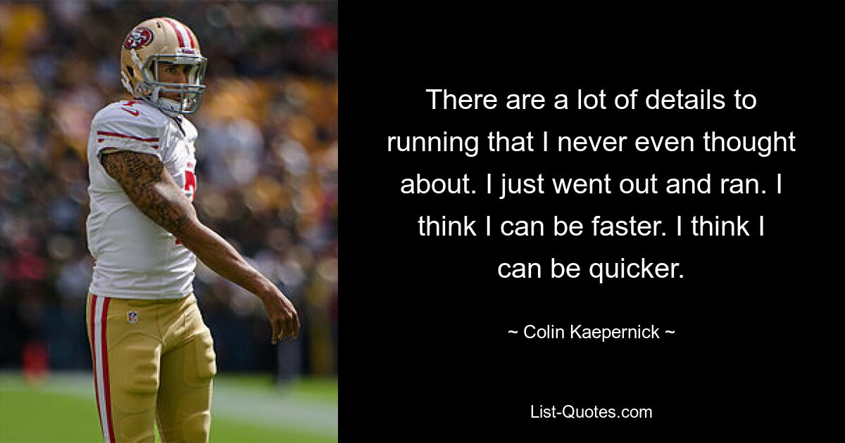 There are a lot of details to running that I never even thought about. I just went out and ran. I think I can be faster. I think I can be quicker. — © Colin Kaepernick