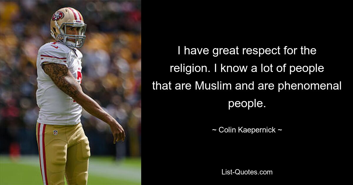 I have great respect for the religion. I know a lot of people that are Muslim and are phenomenal people. — © Colin Kaepernick