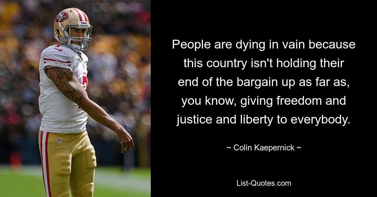 People are dying in vain because this country isn't holding their end of the bargain up as far as, you know, giving freedom and justice and liberty to everybody. — © Colin Kaepernick