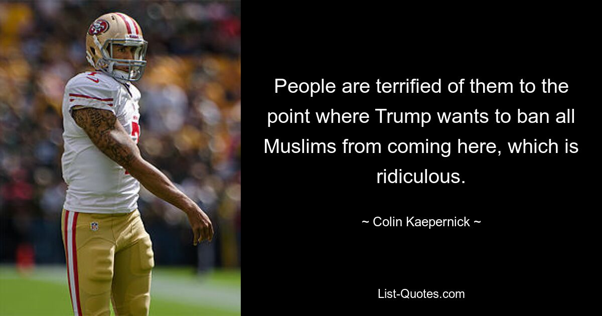 People are terrified of them to the point where Trump wants to ban all Muslims from coming here, which is ridiculous. — © Colin Kaepernick