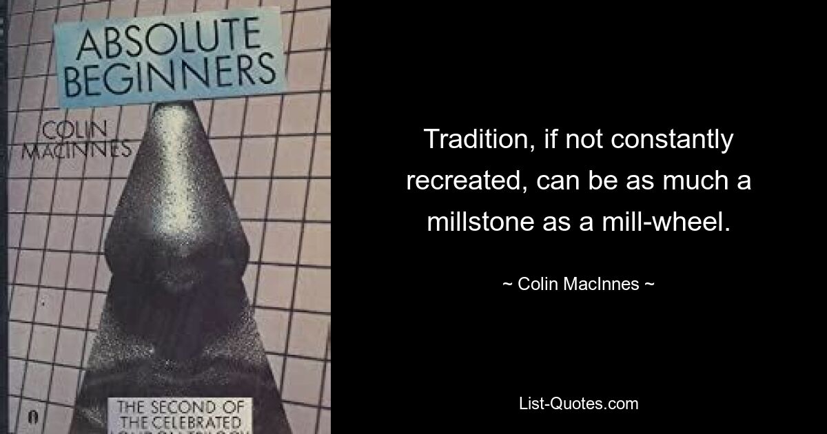 Tradition, if not constantly recreated, can be as much a millstone as a mill-wheel. — © Colin MacInnes