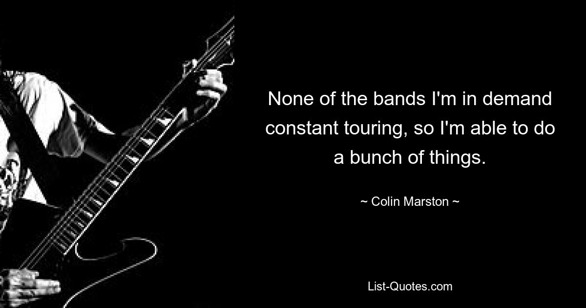 None of the bands I'm in demand constant touring, so I'm able to do a bunch of things. — © Colin Marston