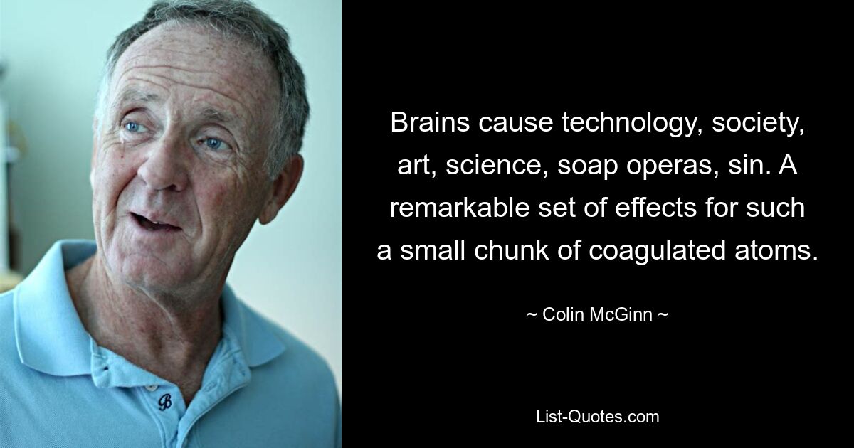 Brains cause technology, society, art, science, soap operas, sin. A remarkable set of effects for such a small chunk of coagulated atoms. — © Colin McGinn