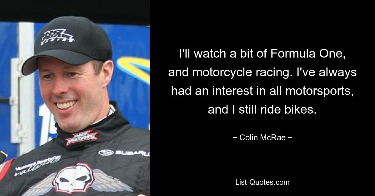 I'll watch a bit of Formula One, and motorcycle racing. I've always had an interest in all motorsports, and I still ride bikes. — © Colin McRae