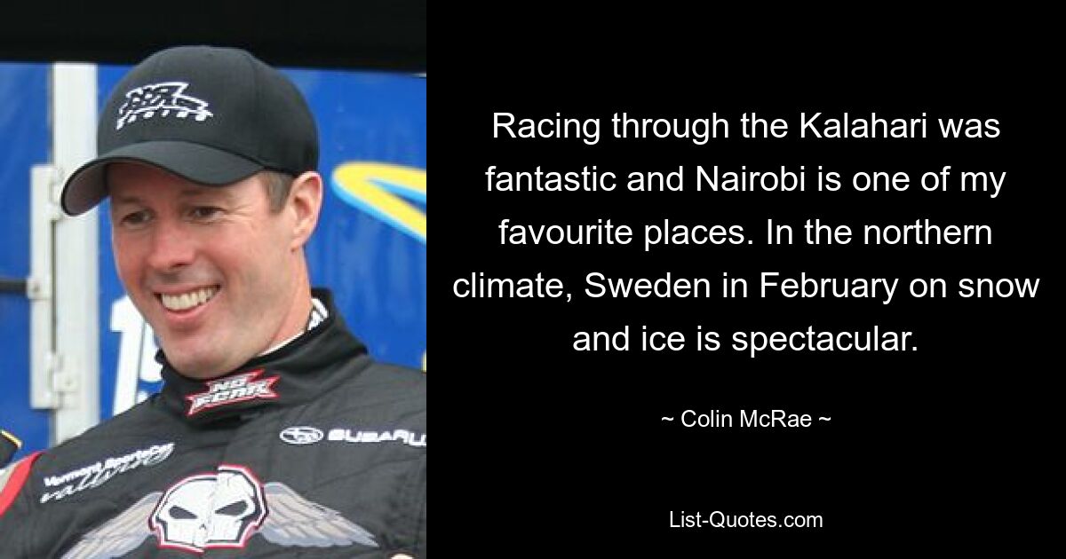 Racing through the Kalahari was fantastic and Nairobi is one of my favourite places. In the northern climate, Sweden in February on snow and ice is spectacular. — © Colin McRae