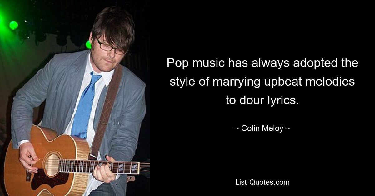 Pop music has always adopted the style of marrying upbeat melodies to dour lyrics. — © Colin Meloy