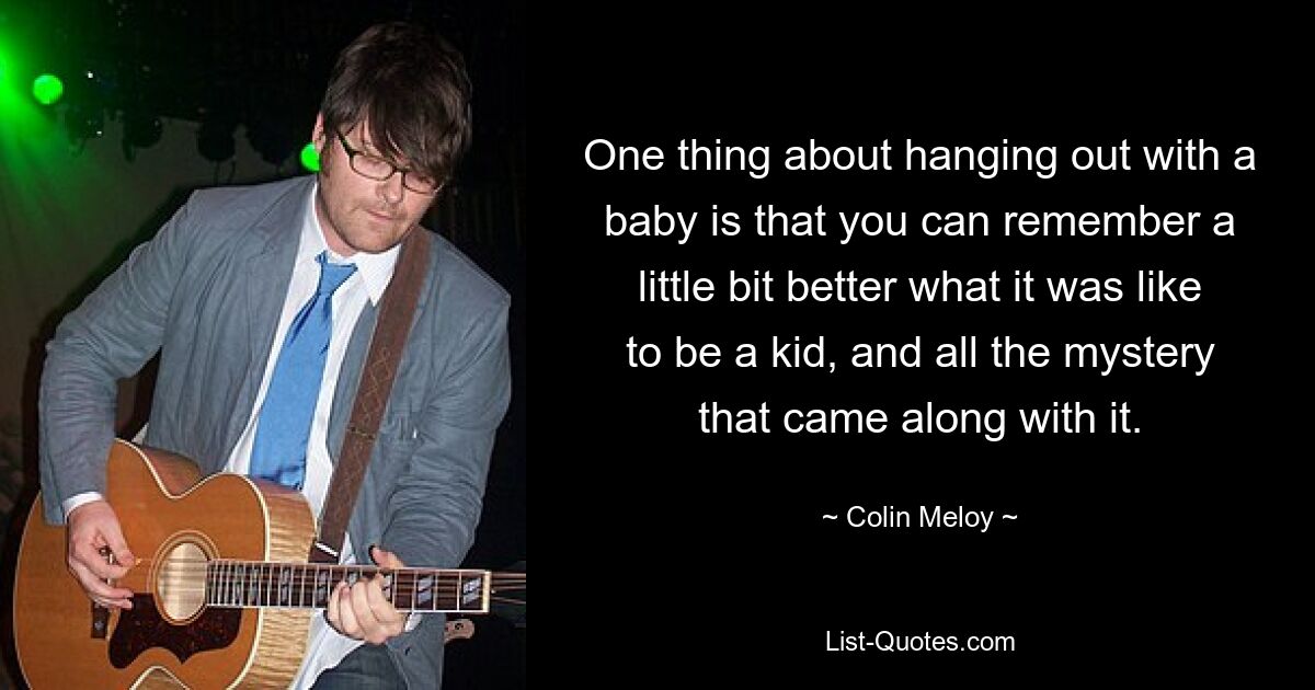 One thing about hanging out with a baby is that you can remember a little bit better what it was like to be a kid, and all the mystery that came along with it. — © Colin Meloy