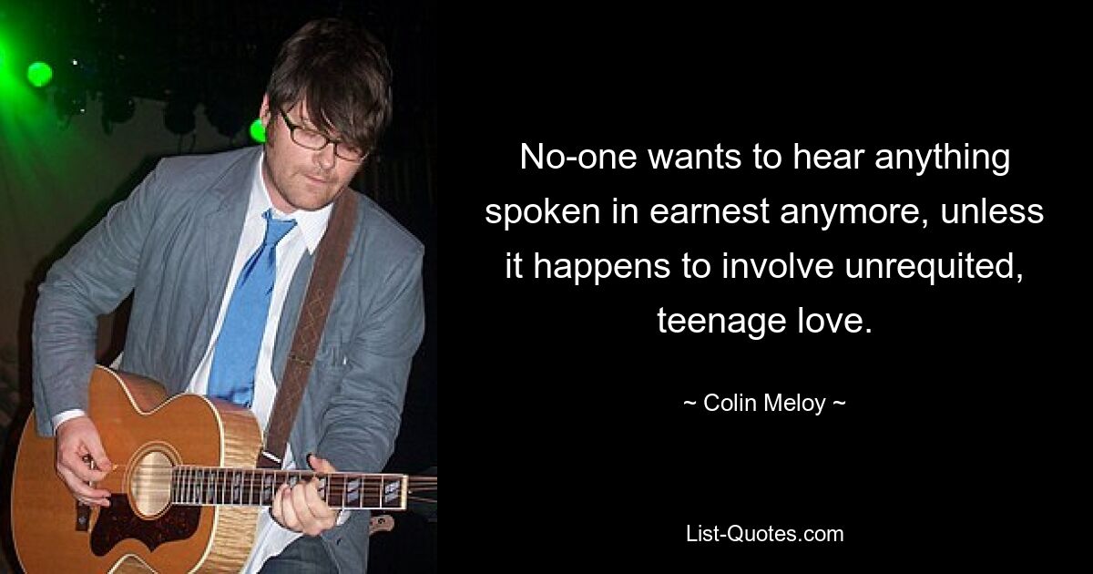 No-one wants to hear anything spoken in earnest anymore, unless it happens to involve unrequited, teenage love. — © Colin Meloy