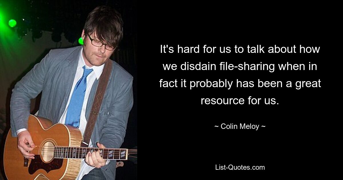 It's hard for us to talk about how we disdain file-sharing when in fact it probably has been a great resource for us. — © Colin Meloy