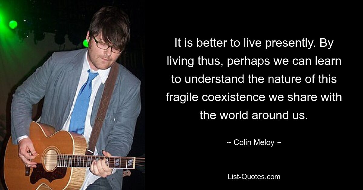 It is better to live presently. By living thus, perhaps we can learn to understand the nature of this fragile coexistence we share with the world around us. — © Colin Meloy