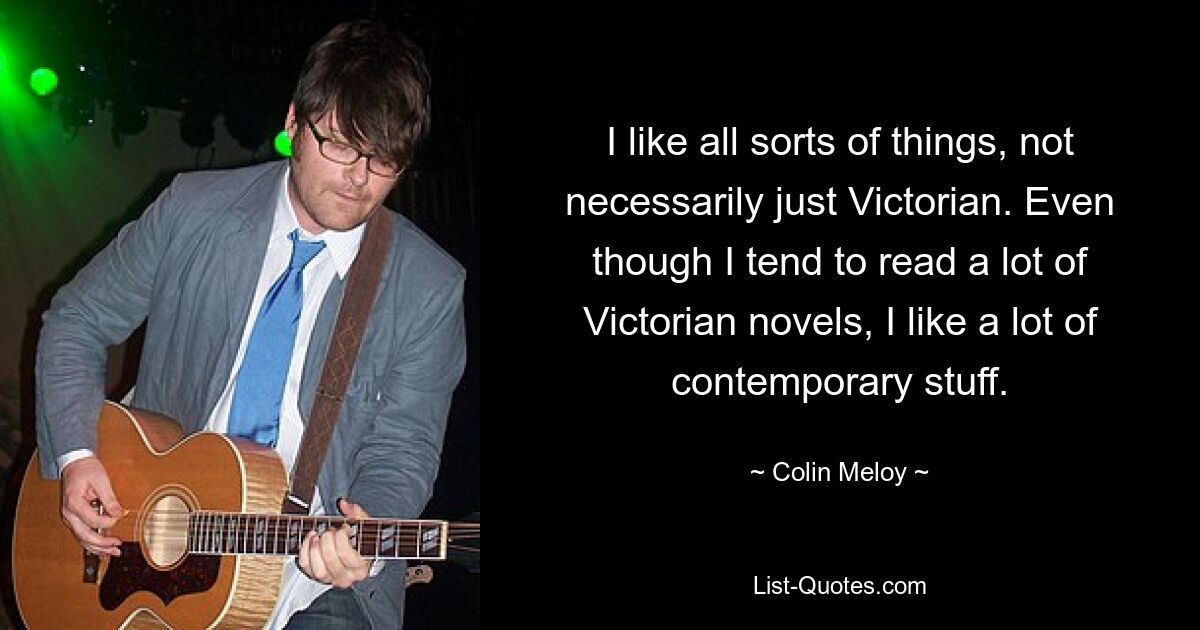 I like all sorts of things, not necessarily just Victorian. Even though I tend to read a lot of Victorian novels, I like a lot of contemporary stuff. — © Colin Meloy