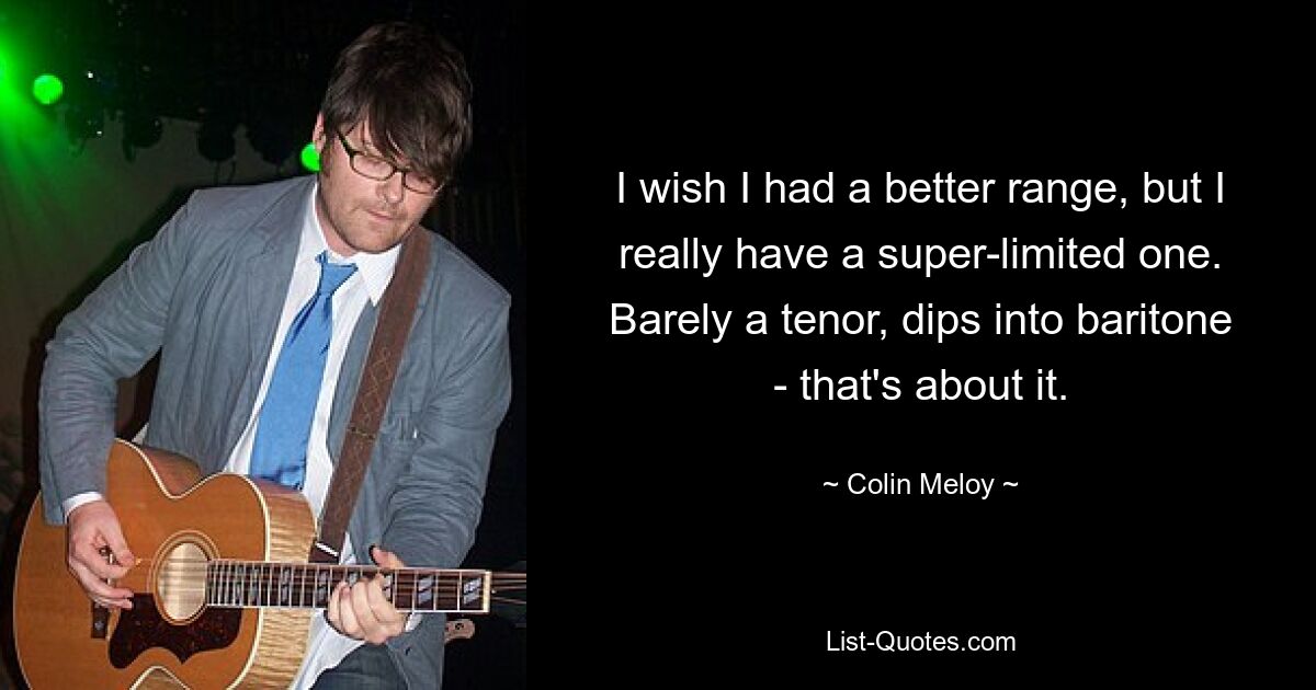 I wish I had a better range, but I really have a super-limited one. Barely a tenor, dips into baritone - that's about it. — © Colin Meloy