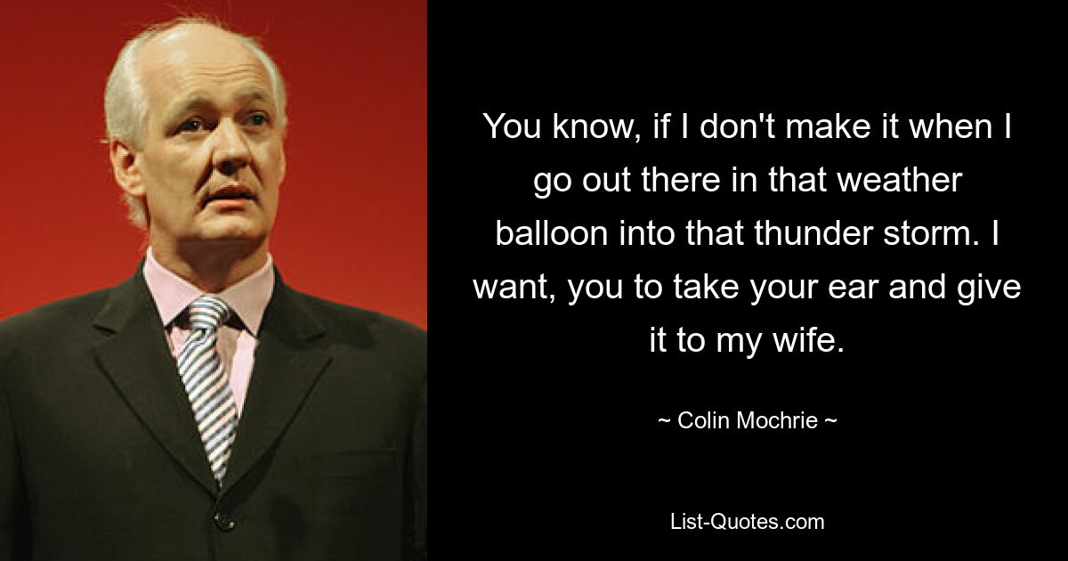 You know, if I don't make it when I go out there in that weather balloon into that thunder storm. I want, you to take your ear and give it to my wife. — © Colin Mochrie