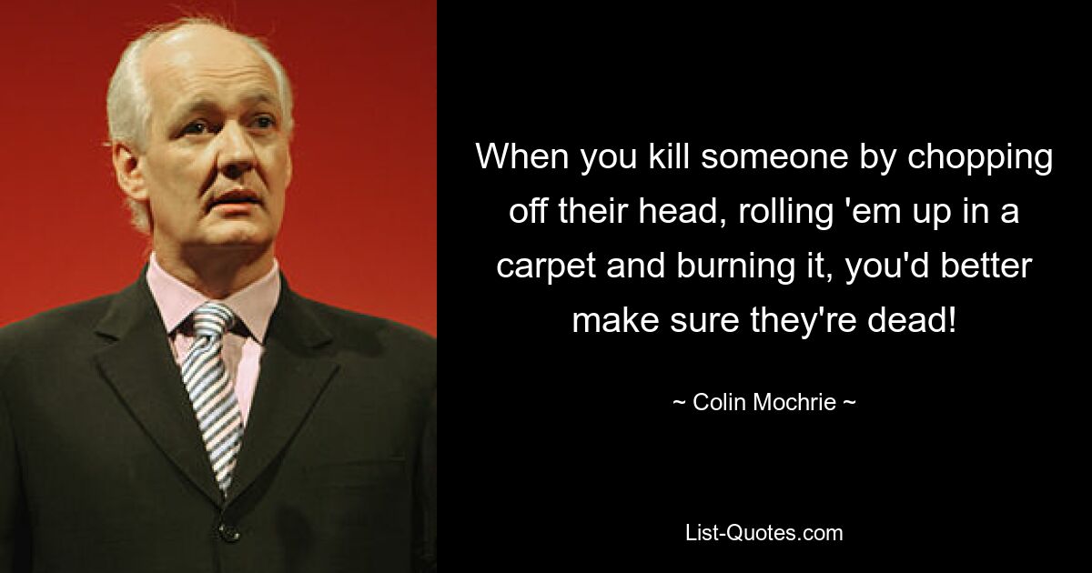 When you kill someone by chopping off their head, rolling 'em up in a carpet and burning it, you'd better make sure they're dead! — © Colin Mochrie