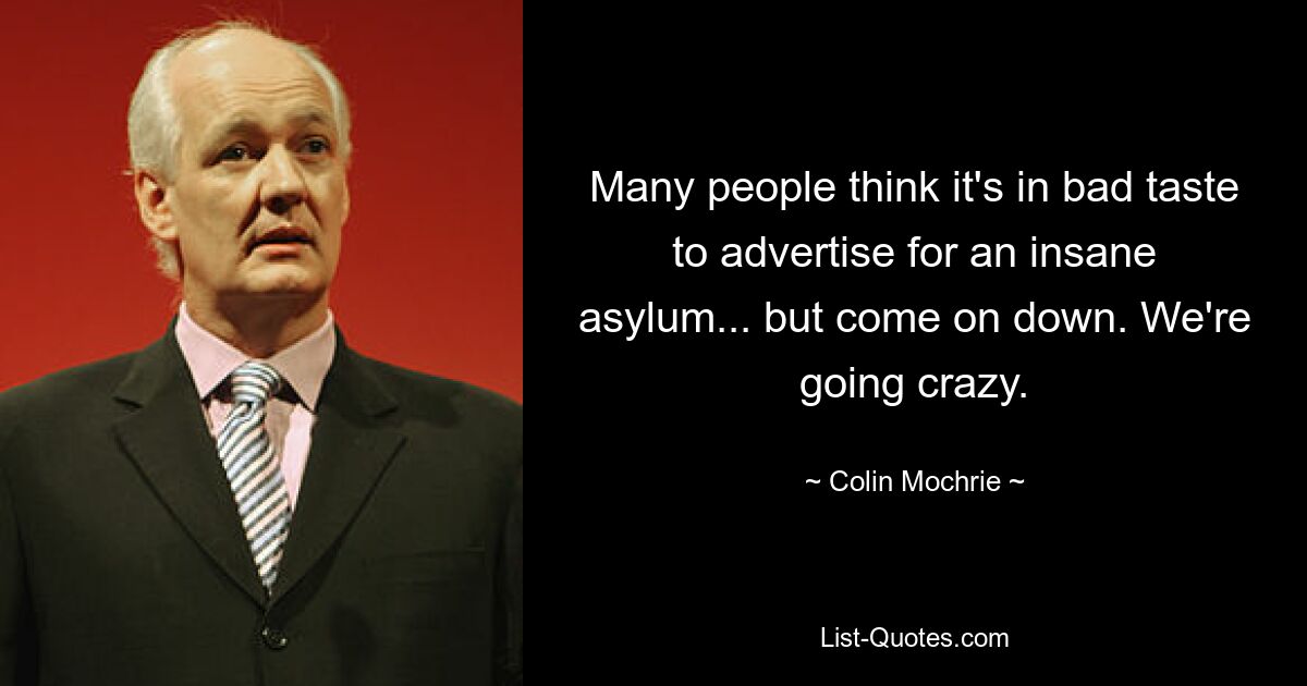 Many people think it's in bad taste to advertise for an insane asylum... but come on down. We're going crazy. — © Colin Mochrie