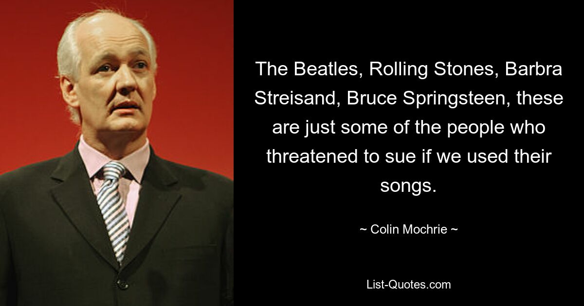 The Beatles, Rolling Stones, Barbra Streisand, Bruce Springsteen, these are just some of the people who threatened to sue if we used their songs. — © Colin Mochrie